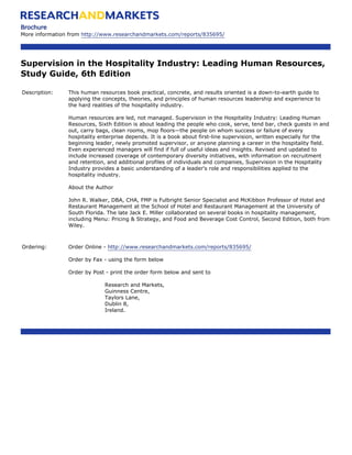 Brochure
More information from http://www.researchandmarkets.com/reports/835695/




Supervision in the Hospitality Industry: Leading Human Resources,
Study Guide, 6th Edition

Description:    This human resources book practical, concrete, and results oriented is a down-to-earth guide to
                applying the concepts, theories, and principles of human resources leadership and experience to
                the hard realities of the hospitality industry.

                Human resources are led, not managed. Supervision in the Hospitality Industry: Leading Human
                Resources, Sixth Edition is about leading the people who cook, serve, tend bar, check guests in and
                out, carry bags, clean rooms, mop floors—the people on whom success or failure of every
                hospitality enterprise depends. It is a book about first-line supervision, written especially for the
                beginning leader, newly promoted supervisor, or anyone planning a career in the hospitality field.
                Even experienced managers will find if full of useful ideas and insights. Revised and updated to
                include increased coverage of contemporary diversity initiatives, with information on recruitment
                and retention, and additional profiles of individuals and companies, Supervision in the Hospitality
                Industry provides a basic understanding of a leader's role and responsibilities applied to the
                hospitality industry.

                About the Author

                John R. Walker, DBA, CHA, FMP is Fulbright Senior Specialist and McKibbon Professor of Hotel and
                Restaurant Management at the School of Hotel and Restaurant Management at the University of
                South Florida. The late Jack E. Miller collaborated on several books in hospitality management,
                including Menu: Pricing & Strategy, and Food and Beverage Cost Control, Second Edition, both from
                Wiley.



Ordering:       Order Online - http://www.researchandmarkets.com/reports/835695/

                Order by Fax - using the form below

                Order by Post - print the order form below and sent to

                              Research and Markets,
                              Guinness Centre,
                              Taylors Lane,
                              Dublin 8,
                              Ireland.
 