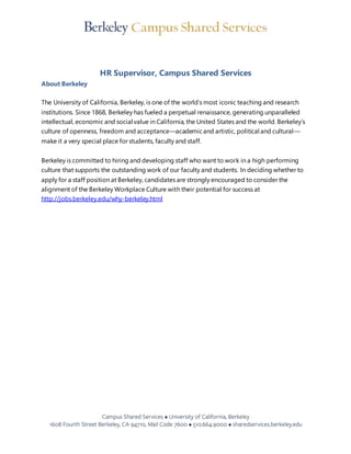 HR Supervisor, Campus Shared Services 
About Berkeley 
The University of California, Berkeley, is one of the world’s most iconic teaching and research 
institutions. Since 1868, Berkeley has fueled a perpetual renaissance, generating unparalleled 
intellectual, economic and social value in California, the United States and the world. Berkeley’s 
culture of openness, freedom and acceptance—academic and artistic, political and cultural— 
make it a very special place for students, faculty and staff. 
Berkeley is committed to hiring and developing staff who want to work in a high performing 
culture that supports the outstanding work of our faculty and students. In deciding whether to 
apply for a staff position at Berkeley, candidates are strongly encouraged to consider the 
alignment of the Berkeley Workplace Culture with their potential for success at 
http://jobs.berkeley.edu/why-berkeley.html 
 