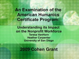 An Examination of the  American Humanics  Certificate Program:  Understanding its Impact  on the Nonprofit Workforce Teresa VanHorn Heather Carpenter University of San Diego 2009 Cohen Grant 