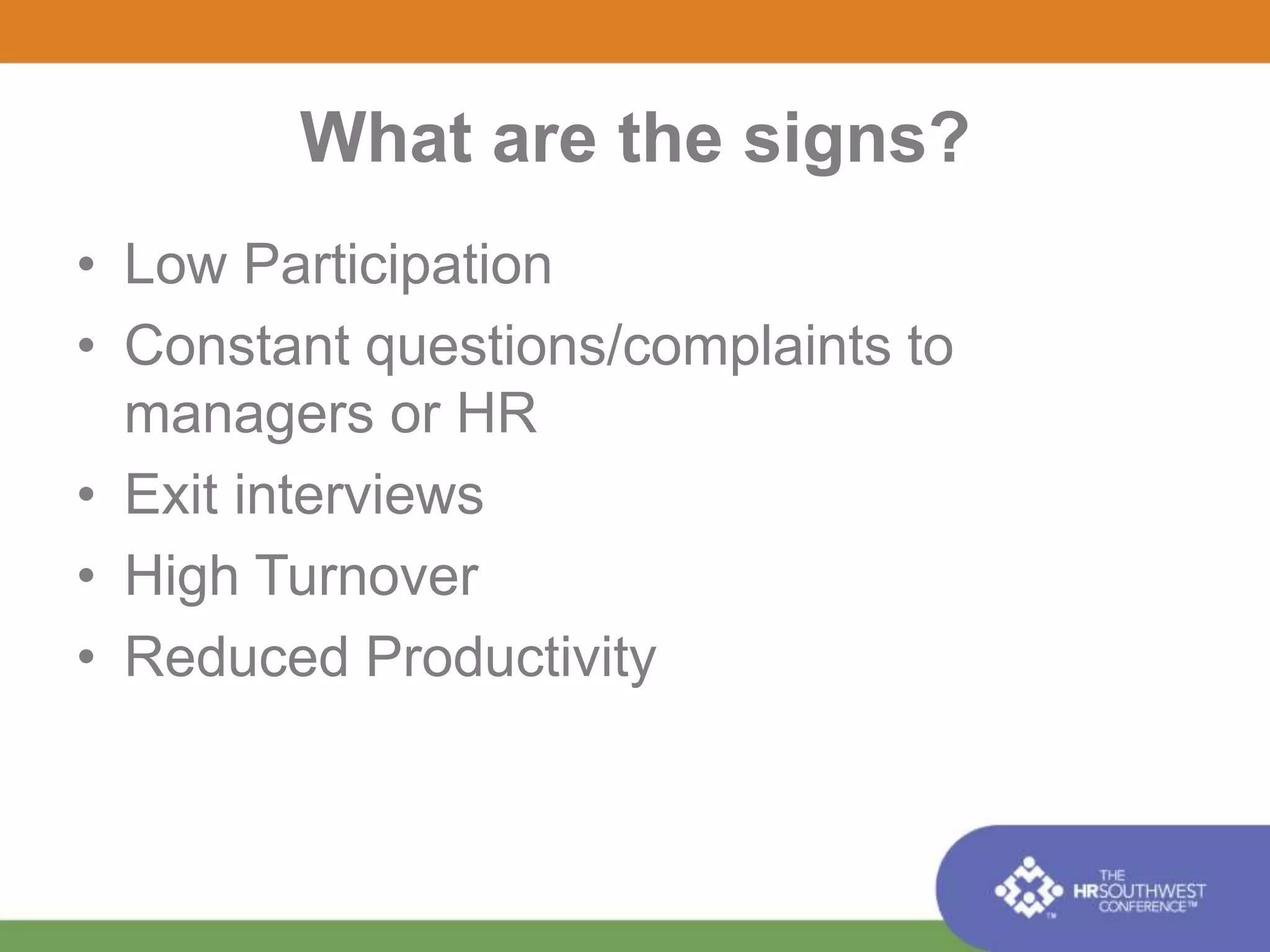 What are the signs? 
• Low Participation 
• Constant questions/complaints to 
managers or HR 
• Exit interviews 
• High Turnover 
• Reduced Productivity 
 