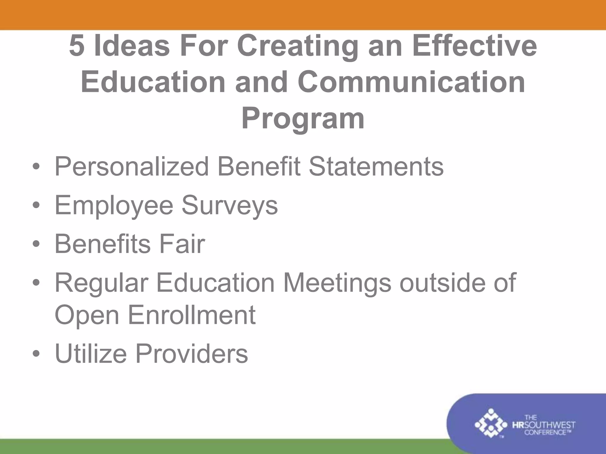5 Ideas For Creating an Effective 
Education and Communication 
Program 
• Personalized Benefit Statements 
• Employee Surveys 
• Benefits Fair 
• Regular Education Meetings outside of 
Open Enrollment 
• Utilize Providers 
 