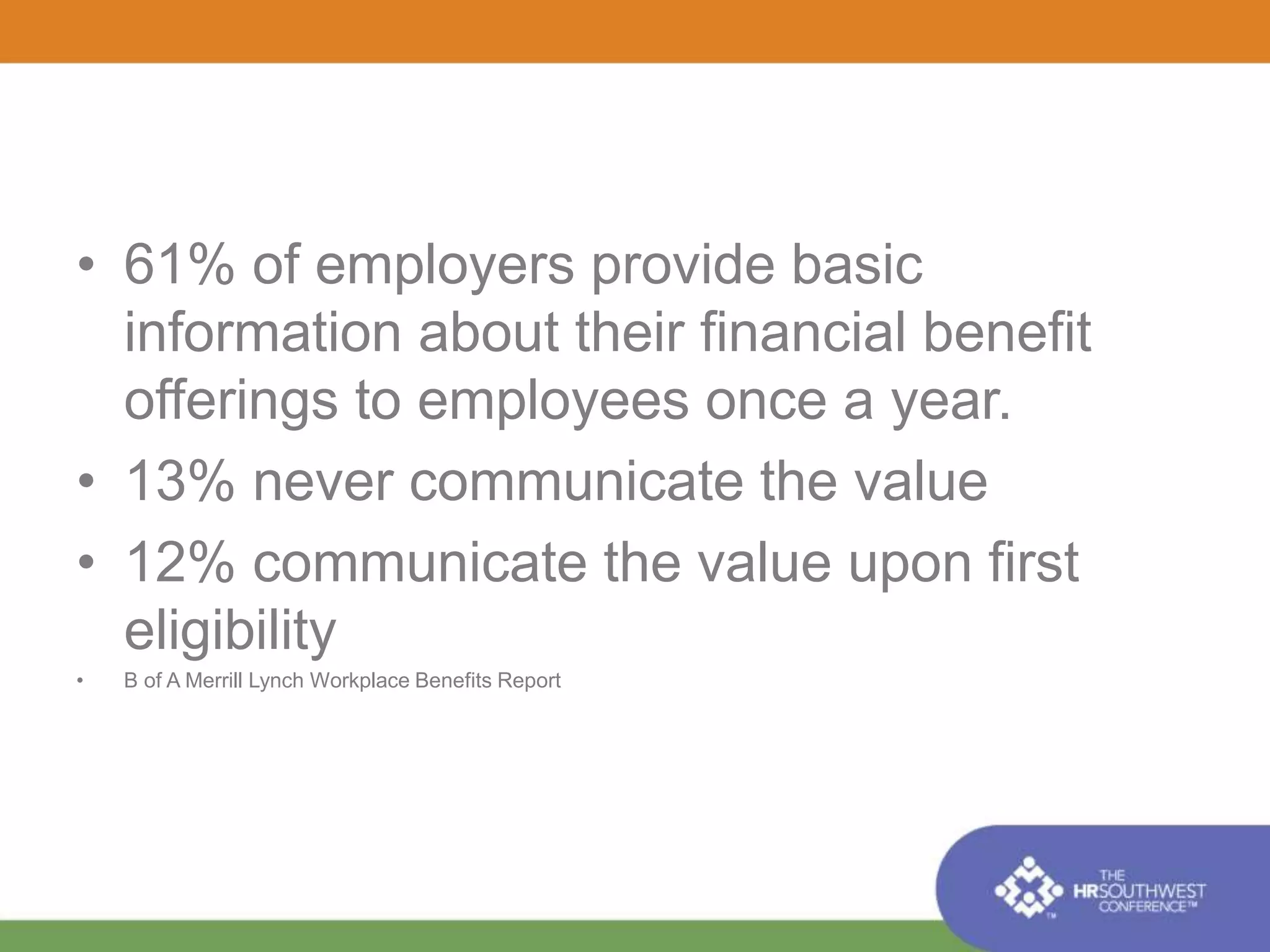 • 61% of employers provide basic 
information about their financial benefit 
offerings to employees once a year. 
• 13% never communicate the value 
• 12% communicate the value upon first 
eligibility 
• B of A Merrill Lynch Workplace Benefits Report 
 