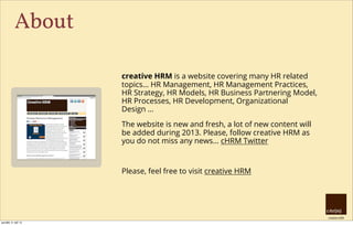 creative HRM
About
creative HRM is a website covering many HR related
topics... HR Management, HR Management Practices,
HR Strategy, HR Models, HR Business Partnering Model,
HR Processes, HR Development, Organizational
Design ...
The website is new and fresh, a lot of new content will
be added during 2013. Please, follow creative HRM as
you do not miss any news... cHRM Twitter
Please, feel free to visit creative HRM
pondělí, 9. září 13
 