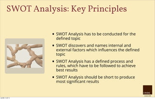 creative HRM
SWOT Analysis: Key Principles
• SWOT Analysis has to be conducted for the
deﬁned topic
• SWOT discovers and names internal and
external factors which inﬂuences the deﬁned
topic
• SWOT Analysis has a deﬁned process and
rules, which have to be followed to achieve
best results
• SWOT Analysis should be short to produce
most signiﬁcant results
pondělí, 9. září 13
 