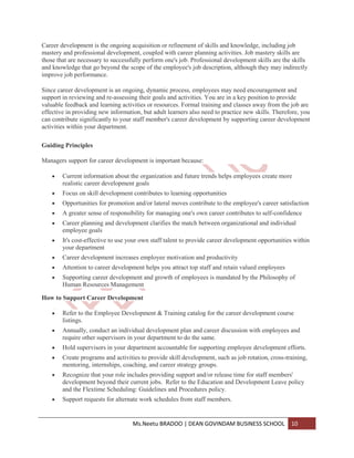 Career development is the ongoing acquisition or refinement of skills and knowledge, including job
mastery and professional development, coupled with career planning activities. Job mastery skills are
those that are necessary to successfully perform one's job. Professional development skills are the skills
and knowledge that go beyond the scope of the employee's job description, although they may indirectly
improve job performance.

Since career development is an ongoing, dynamic process, employees may need encouragement and
support in reviewing and re-assessing their goals and activities. You are in a key position to provide
valuable feedback and learning activities or resources. Formal training and classes away from the job are
effective in providing new information, but adult learners also need to practice new skills. Therefore, you
can contribute significantly to your staff member's career development by supporting career development
activities within your department.

Guiding Principles

Managers support for career development is important because:

        Current information about the organization and future trends helps employees create more
        realistic career development goals
        Focus on skill development contributes to learning opportunities
        Opportunities for promotion and/or lateral moves contribute to the employee's career satisfaction
        A greater sense of responsibility for managing one's own career contributes to self-confidence
        Career planning and development clarifies the match between organizational and individual
        employee goals
        It's cost-effective to use your own staff talent to provide career development opportunities within
        your department
        Career development increases employee motivation and productivity
        Attention to career development helps you attract top staff and retain valued employees
        Supporting career development and growth of employees is mandated by the Philosophy of
        Human Resources Management

How to Support Career Development

        Refer to the Employee Development & Training catalog for the career development course
        listings.
        Annually, conduct an individual development plan and career discussion with employees and
        require other supervisors in your department to do the same.
        Hold supervisors in your department accountable for supporting employee development efforts.
        Create programs and activities to provide skill development, such as job rotation, cross-training,
        mentoring, internships, coaching, and career strategy groups.
        Recognize that your role includes providing support and/or release time for staff members'
        development beyond their current jobs. Refer to the Education and Development Leave policy
        and the Flextime Scheduling: Guidelines and Procedures policy.
        Support requests for alternate work schedules from staff members.


                                    Ms.Neetu BRADOO | DEAN GOVINDAM BUSINESS SCHOOL                10
 