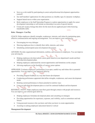 Serve as a role model by participating in career and professional development opportunities
       yourself.
       See staff members' applications for other positions as a healthy sign of a dynamic workplace.
       Support lateral moves within your organization.
       Refer employees to the Staff Internship Program to explore opportunities to apply for career
       development internships or self-initiate an internship in an area of special interest.
       Create job vacancy listings that allow for the most diverse applicant pool while honoring
       transferable skills.

Roles Managers Can Play

COACH: Helps employees identify strengths, weaknesses, interests, and values by maintaining open,
effective communication and ongoing encouragement. You can improve your coaching by:

       Encouraging two-way dialogue
       Showing employees how to identify their skills, interests, and values
       Scheduling uninterrupted career development discussions

ADVISOR: Provides organizational information, realities, and resources to employees. You can improve
your advising by:

       Helping employees develop realistic career goals based on your department's needs and their
       individual development plans
       Helping employees understand the current opportunities and limitations on the campus
       Advising employees on the feasibility of various career options

APPRAISER: Evaluates employees' performance in an open, candid way and relates this to potential
opportunities. You can improve your appraisal skills by:

       Providing frequent feedback in a way that fosters development
       Conducting performance appraisals that define strengths, weaknesses, and career development
       needs
       Relating current performance to future potential in realistic ways
       Using an individual development plan as a tool for continual feedback and development

REFERRAL AGENT: Helps employees meet their goals through contacts with people and resources.
You can improve your referral agent skills by:

       Helping employees formulate development plans and consulting on strategies
       Providing opportunities for experience, exposure, and visibility, such as committees and task
       forces)
       Using personal resources who you know and what you know to create opportunities
       Assisting in seeking employees' placement lateral or vertical

Management Development

                                   Ms.Neetu BRADOO | DEAN GOVINDAM BUSINESS SCHOOL                 11
 