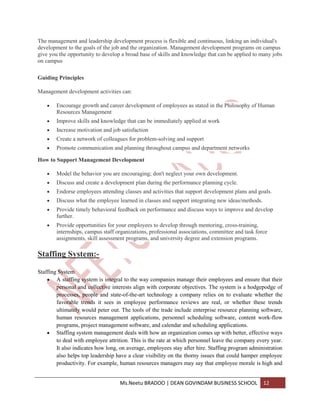 The management and leadership development process is flexible and continuous, linking an individual's
development to the goals of the job and the organization. Management development programs on campus
give you the opportunity to develop a broad base of skills and knowledge that can be applied to many jobs
on campus

Guiding Principles

Management development activities can:

        Encourage growth and career development of employees as stated in the Philosophy of Human
        Resources Management
        Improve skills and knowledge that can be immediately applied at work
        Increase motivation and job satisfaction
        Create a network of colleagues for problem-solving and support
        Promote communication and planning throughout campus and department networks

How to Support Management Development

        Model the behavior you are encouraging; don't neglect your own development.
        Discuss and create a development plan during the performance planning cycle.
        Endorse employees attending classes and activities that support development plans and goals.
        Discuss what the employee learned in classes and support integrating new ideas/methods.
        Provide timely behavioral feedback on performance and discuss ways to improve and develop
        further.
        Provide opportunities for your employees to develop through mentoring, cross-training,
        internships, campus staff organizations, professional associations, committee and task force
        assignments, skill assessment programs, and university degree and extension programs.

Staffing System:-

Staffing System
        A staffing system is integral to the way companies manage their employees and ensure that their
        personal and collective interests align with corporate objectives. The system is a hodgepodge of
        processes, people and state-of-the-art technology a company relies on to evaluate whether the
        favorable trends it sees in employee performance reviews are real, or whether these trends
        ultimately would peter out. The tools of the trade include enterprise resource planning software,
        human resources management applications, personnel scheduling software, content work-flow
        programs, project management software, and calendar and scheduling applications.
        Staffing system management deals with how an organization comes up with better, effective ways
        to deal with employee attrition. This is the rate at which personnel leave the company every year.
        It also indicates how long, on average, employees stay after hire. Staffing program administration
        also helps top leadership have a clear visibility on the thorny issues that could hamper employee
        productivity. For example, human resources managers may say that employee morale is high and


                                   Ms.Neetu BRADOO | DEAN GOVINDAM BUSINESS SCHOOL                12
 