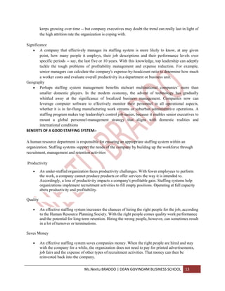 keeps growing over time -- but company executives may doubt the trend can really last in light of
          the high attrition rate the organization is coping with.

Significance
        A company that effectively manages its staffing system is more likely to know, at any given
        point, how many people it employs, their job descriptions and their performance levels over
        specific periods -- say, the last five or 10 years. With this knowledge, top leadership can adeptly
        tackle the tough problems of profitability management and expense reduction. For example,
        senior managers can calculate the company's expense-by-headcount ratio to determine how much
        a worker costs and evaluate overall productivity in a department or business unit.
Geography
        Perhaps staffing system management benefits stalwart multinational companies’ more than
        smaller domestic players. In the modern economy, the advent of technology has gradually
        whittled away at the significance of localized business management. Companies now can
        leverage computer software to effectively monitor their personnel in all operational aspects,
        whether it is in far-flung manufacturing work streams or suburban administrative operations. A
        staffing program makes top leadership's control job easier, because it enables senior executives to
        mount a global personnel-management strategy that aligns with domestic realities and
        international conditions
BENEFITS OF A GOOD STAFFING SYSTEM:-

A human resource department is responsible for ensuring an appropriate staffing system within an
organization. Staffing systems support the needs of the company by building up the workforce through
recruitment, management and retention activities

Productivity

          An under-staffed organization faces productivity challenges. With fewer employees to perform
          the work, a company cannot produce products or offer services the way it is intended to.
          Accordingly, a loss of productivity impacts a company's profitable gain. Staffing systems help
          organizations implement recruitment activities to fill empty positions. Operating at full capacity
          abets productivity and profitability.

Quality

          An effective staffing system increases the chances of hiring the right people for the job, according
          to the Human Resource Planning Society. With the right people comes quality work performance
          and the potential for long-term retention. Hiring the wrong people, however, can sometimes result
          in a lot of turnover or terminations.

Saves Money

          An effective staffing system saves companies money. When the right people are hired and stay
          with the company for a while, the organization does not need to pay for printed advertisements,
          job fairs and the expense of other types of recruitment activities. That money can then be
          reinvested back into the company.


                                      Ms.Neetu BRADOO | DEAN GOVINDAM BUSINESS SCHOOL                13
 