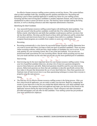 An effective human resources staffing system contains several key factors. This system defines
what an ideal candidate looks like, including specific qualities and behaviors. Recruiting and
identifying a pool of these qualified applicants is another key factor for your staffing system.
Screening and then interviewing these candidates is another important element, and it must also be
standardized in order to ensure all factors are met. The final key factor includes making the hiring
decision, as well as checking references and other important administrative functions.
Identifying the Ideal Candidate
    Any successful human resources staffing system begins with defining the ideal candidate. You
    must ask yourself what the perfect candidate would look like if he walked through the door.
    Define exactly what behaviors and skills that candidate would possess and how you know that
    she has those abilities. Develop a profile based on those skills and behaviors and be certain that
    all recruiters and interviewers know how to recognize those skills in a candidate. Numerous
    computer-based programs are available from vendors to assist you with this process.
    Recruiting
    Recruiting systematically is a key factor for successful human resources staffing. Determine how
    you want to recruit and where you hope to find your pool of qualified candidates. There are many
    online recruiting websites, which provide a large number of candidates for you to review. If you
    seek quantity for your recruiting system, this is one of the best methods. You can also use
    professional trade associations for your recruiting efforts. Decide which recruiting services best
    suit your needs and then use the ones that can provide you the most qualified pool of candidates.
    Interviewing
    Interviewing may be the most important factor for your human resources staffing system. Using
    your list of qualified candidate behaviors, develop a list of interview questions designed to
    uncover those behaviors and skills. Behavioral questions should be used for your interviewing
    process. Behavioral questions are those that ask candidates to describe specifically actions they
    have taken in the past that demonstrate the use of your ideal behaviors. Once these questions are
    finalized, train all interviewers how to use these questioning techniques to ensure that everyone is
    properly using the same process.
    Hiring
    The final key for an effective human resources staffing system is the hiring process. After you
    have interviewed all applicants, you are ready to make your decision. Begin by comparing the
    results of your interviews to the list you created that details behaviors your ideal candidate must
    possess. Review the responses from each applicant and make your decision to hire based on the
    applicants' answers during the interviewing process. Check references and other documents
    provided and prepare your job offer for that candidate. Your staffing system has just produced
    your most qualified new employee.




                                  Ms.Neetu BRADOO | DEAN GOVINDAM BUSINESS SCHOOL               14
 