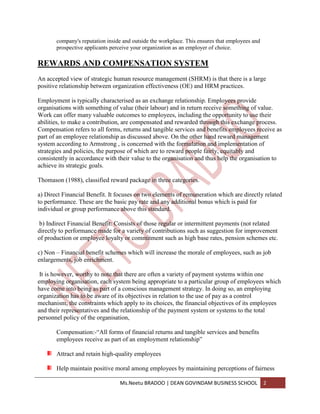 company's reputation inside and outside the workplace. This ensures that employees and
       prospective applicants perceive your organization as an employer of choice.

REWARDS AND COMPENSATION SYSTEM
An accepted view of strategic human resource management (SHRM) is that there is a large
positive relationship between organization effectiveness (OE) and HRM practices.

Employment is typically characterised as an exchange relationship. Employees provide
organisations with something of value (their labour) and in return receive something of value.
Work can offer many valuable outcomes to employees, including the opportunity to use their
abilities, to make a contribution, are compensated and rewarded through this exchange process.
Compensation refers to all forms, returns and tangible services and benefits employees receive as
part of an employee relationship as discussed above. On the other hand reward management
system according to Armstrong , is concerned with the formulation and implementation of
strategies and policies, the purpose of which are to reward people fairly, equitably and
consistently in accordance with their value to the organisation and thus help the organisation to
achieve its strategic goals.

Thomason (1988), classified reward package in three categories.

a) Direct Financial Benefit. It focuses on two elements of remuneration which are directly related
to performance. These are the basic pay rate and any additional bonus which is paid for
individual or group performance above this standard.

 b) Indirect Financial Benefit: Consists of those regular or intermittent payments (not related
directly to performance made for a variety of contributions such as suggestion for improvement
of production or employee loyalty or commitment such as high base rates, pension schemes etc.

c) Non – Financial benefit schemes which will increase the morale of employees, such as job
enlargements, job enrichment.

 It is however, worthy to note that there are often a variety of payment systems within one
employing organisation, each system being appropriate to a particular group of employees which
have come into being as part of a conscious management strategy. In doing so, an employing
organization has to be aware of its objectives in relation to the use of pay as a control
mechanism, the constraints which apply to its choices, the financial objectives of its employees
and their representatives and the relationship of the payment system or systems to the total
personnel policy of the organisation,

       Compensation:-“All forms of financial returns and tangible services and benefits
       employees receive as part of an employment relationship”

       Attract and retain high-quality employees

       Help maintain positive moral among employees by maintaining perceptions of fairness

                                 Ms.Neetu BRADOO | DEAN GOVINDAM BUSINESS SCHOOL                2
 