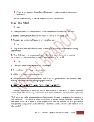 Create an environment for producing high-quality products, services and customer
        satisfaction

    Pay Level: Maintaining External Competitiveness in Compensation

1)Meet 2)Lag 3) Lead

        Meet

1. Employee dissatisfaction would result from failure to match competitor’s pay rates

2. The firm’s ability to attract employees would be limited by lower pay rates

3. Managers feel somehow obligated to pay prevailing rates

        Lag

1. They provide other desirable outcomes to employees, such as advancement and training
opportunities

2. They find other ways to encourage high levels of individual effort, such as creating
performance-reward connections by putting large amounts of pay at risk

        Lead

1. Attract the cream of the crop from the labor market

2. Produce high levels of employee satisfaction

3. Ability to retain outstanding employees

4. Can offset undesirable features at work, such as lack of opportunities for advancement, poor
working conditions, or undesirable geographic location

PERFORMANCE MANAGEMENT SYSTEM
"Performance management is not an end in itself. It's one of a set of tools, a way of working, that helps
you to identify what needs doing, a means to deliver improvement and a way to maintain high quality
services."
"Both private and public sector organisations face increasing demands to demonstrate improvements in
their performance. This requires a strong understanding of past and present performance, enabling the
appropriate actions to be taken to ensure organisational aims are achieved. In short, performance
management is taking action in response to actual performance to make outcomes better than they would
otherwise be."


                                   Ms.Neetu BRADOO | DEAN GOVINDAM BUSINESS SCHOOL              3
 