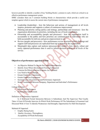 however possible to identify a number of key 'building blocks', common to each, which are critical to an
effective performance management system.
HMIC considers there are 5 common building blocks or characteristics which provide a useful core
template against which to assess the current state of performance management

       Leadership (leadership) - how the behaviour and actions of management at all levels
       inspires, promotes and supports a culture of continuous improvement.
       Planning and priority setting (policy and strategy, partnerships and resources) - how the
       organisation determines its priorities, including the use of local consultation.
       Ownership and accountability (people and processes) - how the organisation itself is
       accountable to the public and how priorities are communicated to individuals who are
       held accountable for delivery and given empowerment to act.
       Review (people and processes) - how performance review structures which challenge and
       support staff and processes are replicated from top to bottom in the organisation.
       Meaningful data capture and analysis (processes and results) - how timely, robust and
       easily captured performance data is used to inform decision making at all levels of the
       service.




Objectives of performance appraisal system

   • An Objective Method To Decide On Compensation/Benefits
   • Identify Areas Where Development/Training Is Required
   • Criterion On Which Selection Programs Are Validated
   • Less Need to Micro Manage
   • Greater Employee Commitment
   • Greater Employee Engagement
   • Increased ease and comfort around Performance Appraisals
   • Better Coordination Between Company, Department and Individual’s Performance
   •
Linkage Between:
   • Efforts And Performance
   • Performance And Rewards

Definition of Performance Appraisal:
        Is A Structured Formal Interaction Between A Subordinate And The Supervisor That Usually
Takes A Form Of Periodic Interview In Which Work Performance Of The Subordinate Is Examined And
Discussed With A View To Identify Weaknesses And Strengths, Opportunities For Skill Development

Methods Of Appraisal:
   • Graphic Rating Scales
   1. Quality (Accuracy, Thoroughness,
      Acceptability Of Work Performed)

                                  Ms.Neetu BRADOO | DEAN GOVINDAM BUSINESS SCHOOL              6
 
