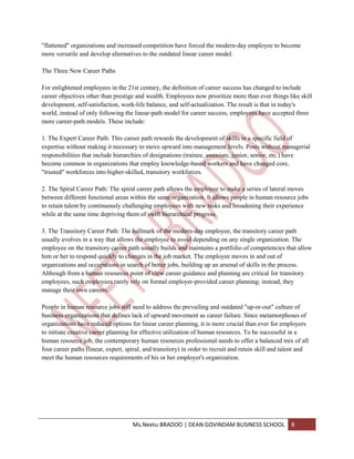 "flattened" organizations and increased competition have forced the modern-day employee to become
more versatile and develop alternatives to the outdated linear career model.

The Three New Career Paths

For enlightened employees in the 21st century, the definition of career success has changed to include
career objectives other than prestige and wealth. Employees now prioritize more than ever things like skill
development, self-satisfaction, work-life balance, and self-actualization. The result is that in today's
world, instead of only following the linear-path model for career success, employees have accepted three
more career-path models. These include:

1. The Expert Career Path: This career path rewards the development of skills in a specific field of
expertise without making it necessary to move upward into management levels. Posts without managerial
responsibilities that include hierarchies of designations (trainee, associate, junior, senior, etc.) have
become common in organizations that employ knowledge-based workers and have changed core,
"trusted" workforces into higher-skilled, transitory workforces.

2. The Spiral Career Path: The spiral career path allows the employee to make a series of lateral moves
between different functional areas within the same organization. It allows people in human resource jobs
to retain talent by continuously challenging employees with new tasks and broadening their experience
while at the same time depriving them of swift hierarchical progress.

3. The Transitory Career Path: The hallmark of the modern-day employee, the transitory career path
usually evolves in a way that allows the employee to avoid depending on any single organization. The
employee on the transitory career path usually builds and maintains a portfolio of competencies that allow
him or her to respond quickly to changes in the job market. The employee moves in and out of
organizations and occupations in search of better jobs, building up an arsenal of skills in the process.
Although from a human resources point of view career guidance and planning are critical for transitory
employees, such employees rarely rely on formal employer-provided career planning; instead, they
manage their own careers.

People in human resource jobs still need to address the prevailing and outdated "up-or-out" culture of
business organizations that defines lack of upward movement as career failure. Since metamorphoses of
organizations have reduced options for linear career planning, it is more crucial than ever for employers
to initiate creative career planning for effective utilization of human resources. To be successful in a
human resource job, the contemporary human resources professional needs to offer a balanced mix of all
four career paths (linear, expert, spiral, and transitory) in order to recruit and retain skill and talent and
meet the human resources requirements of his or her employer's organization.




                                     Ms.Neetu BRADOO | DEAN GOVINDAM BUSINESS SCHOOL                  8
 