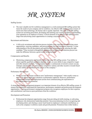 HR SYSTEM
Staffing System

       The most valuable tool for workforce management is a well-constructed HR staffing system that
       meets the needs of your company and its workforce. An effective HR staffing system consists of
       much more than technology; the human side is equally important. The goals of an HR staffing
       system are recruiting great talent, developing and retaining your existing workforce, and building
       your reputation as an employer of choice. Critical elements of an effective HR staffing system
       range from advertising career opportunities to creating a succession plan.

Recruitment and Selection

       A full-cycle recruitment and selection process includes every step between advertising career
       opportunities, sourcing candidates, and processing new hire and orientation materials. A clear
       understanding of the job description and qualifications is fundamental to selecting the right
       candidate "Time invested in thoughtfully planning the recruitment and selection process can
       make the difference between a good or poor hiring decision."

Compensation and Benefits

       Monitoring compensation and benefits factors into your HR staffing system. Your ability to
       attract superbly qualified candidates depends, in part, on your ability to pay competitive wages
       and offer attractive benefits. "Compensation policy is continuously reviewed to ensure our pay
       strategies and practices are motivated by competitive salaries and other incentive rewards based
       on one's ability to contribute to the success of the company."

Performance Management

       When you hear the human resources term "performance management," what usually comes to
       mind is an annual employee evaluation or performance appraisal. However, performance
       management includes all employment actions from communicating job expectations to
       developing talent for promotion.

A strong performance management program is an important element of an effective HR staffing system. It
ensures that employees understand job expectations, performance standards and professional development
opportunities. A strong performance management program also recognizes employees for their expertise
and contributions, and removes poor performers from the workforce.

Development and Promotion

       Professional development opportunities range from providing job skills training, to cultivating
       employees who demonstrate leadership potential. Succession planning involves recognizing and
       developing talent, and charting a career track based on employees' continued contributions, as
       well as the company's workforce needs and growth potential. Promotion from within builds a


                                  Ms.Neetu BRADOO | DEAN GOVINDAM BUSINESS SCHOOL                1
 