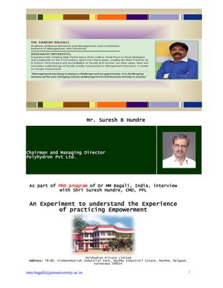 mm.bagali@jainuniversity.ac.in 1
Mr. Suresh B Hundre
Chairman and Managing Director
Polyhydron Pvt Ltd.
As part of PhD program of Dr MM Bagali, India, interview
with Shri Suresh Hundre, CMD, PPL
An Experiment to understand the Experience
of practicing Empowerment
Polyhydron Private Limited
Address: 78-80, Vishweshwariah Industrial Park, Machhe Industrail Estate, Machhe, Belgaum,
Karnataka 590014
 