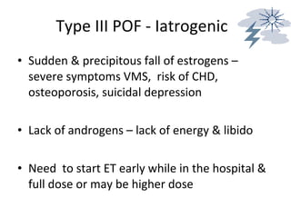 Type III POF - Iatrogenic Sudden & precipitous fall of estrogens – severe symptoms VMS,  risk of CHD, osteoporosis, suicidal depression Lack of androgens – lack of energy & libido Need  to start ET early while in the hospital & full dose or may be higher dose 