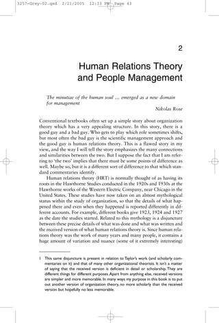 3257-Grey-02.qxd     2/21/2005        12:33 PM       Page 43




                                                                                           2

                               Human Relations Theory
                               and People Management
            The minutiae of the human soul … emerged as a new domain
            for management
                                                            Nikolas Rose

        Conventional textbooks often set up a simple story about organization
        theory which has a very appealing structure. In this story, there is a
        good guy and a bad guy. Who gets to play which role sometimes shifts,
        but most often the bad guy is the scientific management approach and
        the good guy is human relations theory. This is a flawed story in my
        view, and the way I will tell the story emphasizes the many connections
        and similarities between the two. But I suppose the fact that I am refer-
        ring to ‘the two’ implies that there must be some points of difference as
        well. Maybe so, but it is a different sort of difference to that which stan-
        dard commentaries identify.
            Human relations theory (HRT) is normally thought of as having its
        roots in the Hawthorne Studies conducted in the 1920s and 1930s at the
        Hawthorne works of the Western Electric Company, near Chicago in the
        United States. These studies have now taken on an almost mythological
        status within the study of organization, so that the details of what hap-
        pened there and even when they happened is reported differently in dif-
        ferent accounts. For example, different books give 1923, 1924 and 1927
        as the date the studies started. Related to this mythology is a disjuncture
        between these precise details of what was done and what was written and
        the received version of what human relations theory is. Since human rela-
        tions theory was the work of many years and many people, it contains a
        huge amount of variation and nuance (some of it extremely interesting)


        1 This same disjuncture is present in relation to Taylor’s work (and scholarly com-
          mentaries on it) and that of many other organizational theorists. It isn’t a matter
          of saying that the received version is deficient in detail or scholarship. They are
          different things for different purposes. Apart from anything else, received versions
          are simpler and more memorable. In many ways my purpose in this book is to put
          out another version of organization theory, no more scholarly than the received
          version but hopefully no less memorable.
 