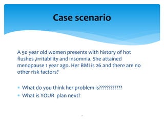 A 50 year old women presents with history of hot
flushes ,irritability and insomnia. She attained
menopause 1 year ago. Her BMI is 26 and there are no
other risk factors?
What do you think her problem is????????????
What is YOUR plan next?
Case scenario
1