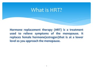Hormone replacement therapy (HRT) is a treatment
used to relieve symptoms of the menopause. It
replaces female hormone(estrogen)that is at a lower
level as you approach the menopause.
What is HRT?
3