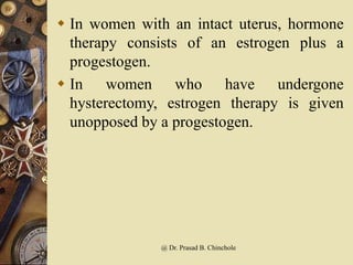  In women with an intact uterus, hormone
therapy consists of an estrogen plus a
progestogen.
 In women who have undergone
hysterectomy, estrogen therapy is given
unopposed by a progestogen.
@ Dr. Prasad B. Chinchole
 