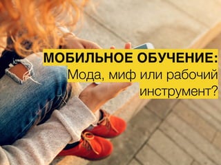 МОБИЛЬНОЕ ОБУЧЕНИЕ:
Мода, миф или рабочий
инструмент?
 