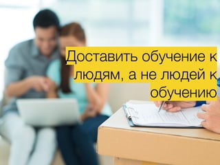 Доставить обучение к
людям, а не людей к
обучению
 