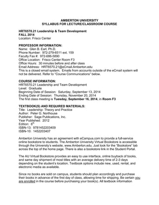 AMBERTON UNIVERSITY
SYLLABUS FOR LECTURE/CLASSROOM COURSE
HRT6570.21 Leadership & Team Development
FALL 2014
Location: Frisco Center
PROFESSOR INFORMATION:
Name: Glen B. Earl, Ph.D.
Phone Number: 972-279-6511 ext. 159
Faculty Fax #: 972-686-5890
Office Location: Frisco Center Room F3
Office Hours: 30 minutes before and after class
Email Address: HRT6570.21@eCmail.Amberton.edu
This is a closed email system. Emails from accounts outside of the eCmail system will
not be delivered. Refer to “Course Communications” below.
COURSE INFORMATION:
HRT6570.21 Leadership and Team Development
Level: Graduate
Beginning Date of Session: Saturday, September 13, 2014
Ending Date of Session: Thursday, November 20, 2014
The first class meeting is Tuesday, September 16, 2014, in Room F3
TEXTBOOK(S) AND REQUIRED MATERIALS:
Title: Leadership: Theory and Practice
Author: Peter G. Northouse
Publisher: Sage Publications, Inc.
Year Published: 2012
Edition: 6th
ISBN-13: 9781452203409
ISBN-10: 1452203407
Amberton University has an agreement with eCampus.com to provide a full-service
online bookstore to students. The Amberton University Virtual Bookstore is accessible
through the University’s website, www.Amberton.edu. Just look for the “Bookstore” tab
across the top of the home page. There is also a bookstore link in the Student Portal.
The AU Virtual Bookstore provides an easy to use interface, online buyback of books,
and same day shipment of most titles with an average delivery time of 2-3 days
depending on the student’s location. Textbook options include new, used, rental, and
electronic media as available.
Since no books are sold on campus, students should plan accordingly and purchase
their books in advance of the first day of class, allowing time for shipping. Be certain you
are enrolled in the course before purchasing your book(s). All textbook information
 