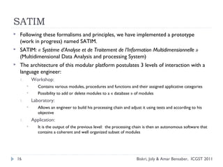 SATIM
 Following these formalisms and principles, we have implemented a prototype
(work in progress) named SATIM.
 SATIM: « Système d’Analyse et de Traitement de l’Information Multidimensionnelle »
(Multidimensional Data Analysis and processing System)
 The architecture of this modular platform postulates 3 levels of interaction with a
language engineer:
1. Workshop:
 Contains various modules, procedures and functions and their assigned applicative categories
 Possibility to add or delete modules to a « database » of modules
1. Laboratory:
 Allows an engineer to build his processing chain and adjust it using tests and according to his
objective
1. Application:
 It is the output of the previous level: the processing chain is then an autonomous software that
contains a coherent and well organized subset of modules
16 Biskri, Joly & Amar Bensaber, ICGST 2011
 