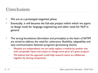 Conclusion
 We are at a prototypal stage/test phase
 Eventually, it will become the full-size project within which we aspire
to design tools for language engineering and other tools for NLP in
general
 The strong foundations (formalism and principles) at the heart of SATIM
are aimed to address the need for coherence, flexibility, adaptability and
easy communication between programs (processing chains):
 Modules are independents: we can easily replace a module by another one
with compatible inputs and output to change some parts of a given program
 We believe that the approach could help research teams to collaborate
together by sharing components
17 Biskri, Joly & Amar Bensaber, ICGST 2011
 