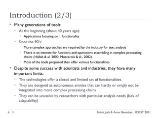 Introduction (2/3)
 Many generations of tools:
 At the beginning (about 40 years ago):
 Applications focusing on 1 functionality
 Since the 90’s:
 More complex approaches are required by the industry for text analysis
 There is an interest for functions and operations assembling in complex processing
chains (Hallab & al. 2000; Moscarola & al., 2002)
 Most of the tools proposed then offer various functionalities
 Despite some success with scientists and industries, they have many
important limits:
 The technologies offer a closed and limited set of functionalities
 They are designed as autonomous entities that can hardly or simply not be
integrated into more complex processing chains
 They can be unusable by researchers with particular analysis needs (lack of
adaptability)
3 Biskri, Joly & Amar Bensaber, ICGST 2011
 