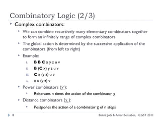  Complex combinators:
 We can combine recursively many elementary combinators together
to form an infinitely range of complex combinators
 The global action is determined by the successive application of the
combinators (from left to right)
 Example:
i. B B C x y z u v
ii. B (C x) y z u v
iii. C x (y z) u v
iv. x u (y z) v
 Power combinators (χn
):
 Reiterates n times the action of the combinator χ
 Distance combinators (χn):
 Postpones the action of a combinator of n stepsχ
Combinatory Logic (2/3)
8 Biskri, Joly & Amar Bensaber, ICGST 2011
 