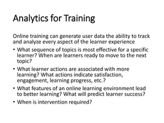 Analytics for Training
Online training can generate user data the ability to track
and analyze every aspect of the learner experience
• What sequence of topics is most effective for a specific
learner? When are learners ready to move to the next
topic?
• What learner actions are associated with more
learning? What actions indicate satisfaction,
engagement, learning progress, etc.?
• What features of an online learning environment lead
to better learning? What will predict learner success?
• When is intervention required?
 