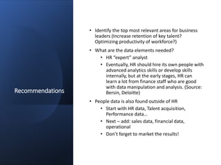 Recommendations
• Identify the top most relevant areas for business
leaders (Increase retention of key talent?
Optimizing productivity of workforce?)
• What are the data elements needed?
• HR “expert” analyst
• Eventually, HR should hire its own people with
advanced analytics skills or develop skills
internally, but at the early stages, HR can
learn a lot from finance staff who are good
with data manipulation and analysis. (Source:
Bersin, Deloitte)
• People data is also found outside of HR
• Start with HR data, Talent acquisition,
Performance data…
• Next – add: sales data, financial data,
operational
• Don’t forget to market the results!
 