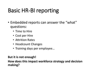 Basic HR-BI reporting
• Embedded reports can answer the “what”
questions:
• Time to Hire
• Cost per Hire
• Attrition Rates
• Headcount Changes
• Training days per employee…
But it is not enough!
How does this impact workforce strategy and decision
making?
 