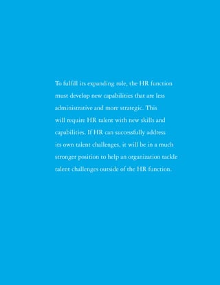 To fulfill its expanding role, the HR function
must develop new capabilities that are less
administrative and more strategic. This
will require HR talent with new skills and
capabilities. If HR can successfully address
its own talent challenges, it will be in a much
stronger position to help an organization tackle
talent challenges outside of the HR function.
 