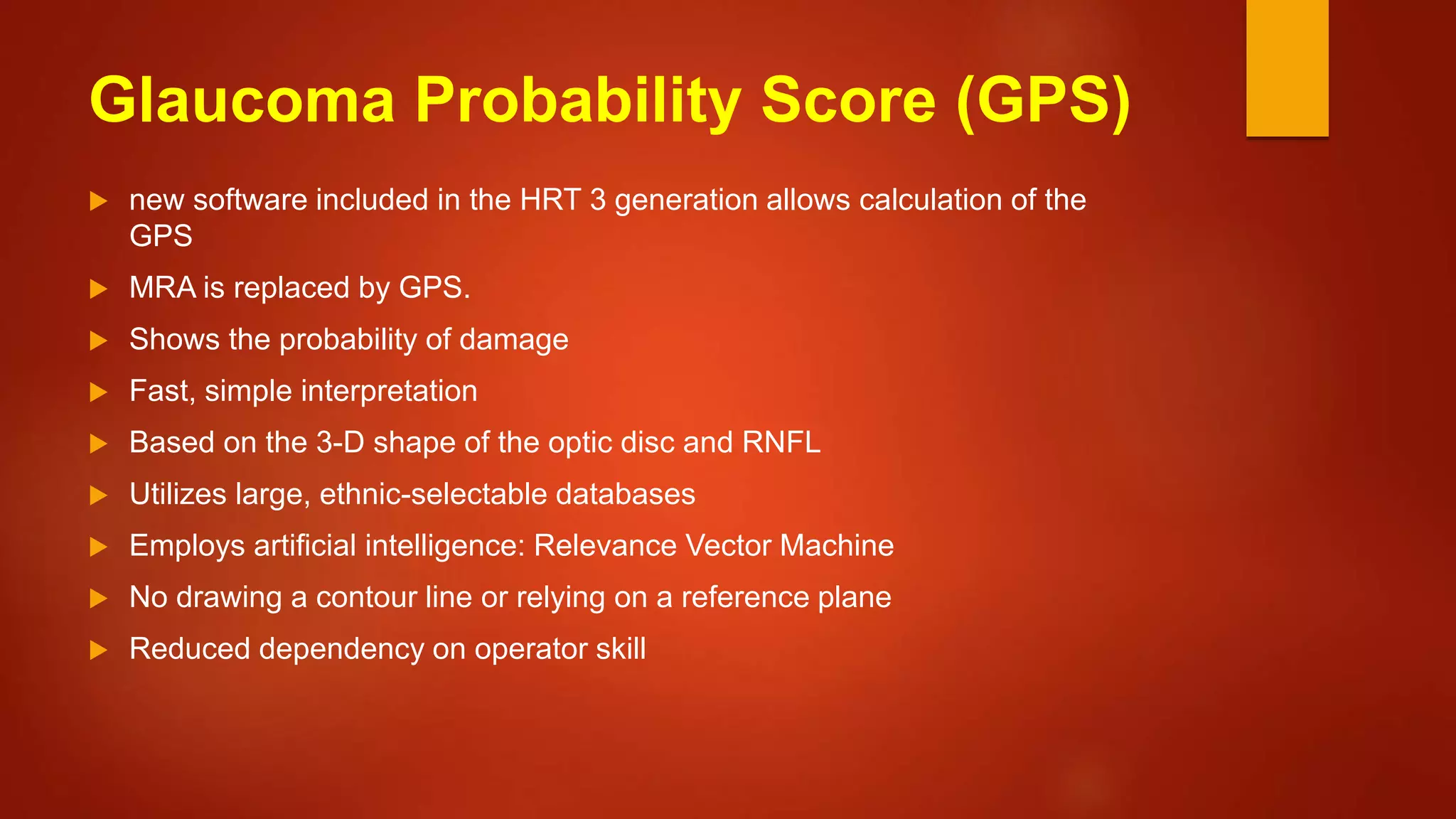 Glaucoma Probability Score (GPS)
 new software included in the HRT 3 generation allows calculation of the
GPS
 MRA is replaced by GPS.
 Shows the probability of damage
 Fast, simple interpretation
 Based on the 3-D shape of the optic disc and RNFL
 Utilizes large, ethnic-selectable databases
 Employs artificial intelligence: Relevance Vector Machine
 No drawing a contour line or relying on a reference plane
 Reduced dependency on operator skill
 