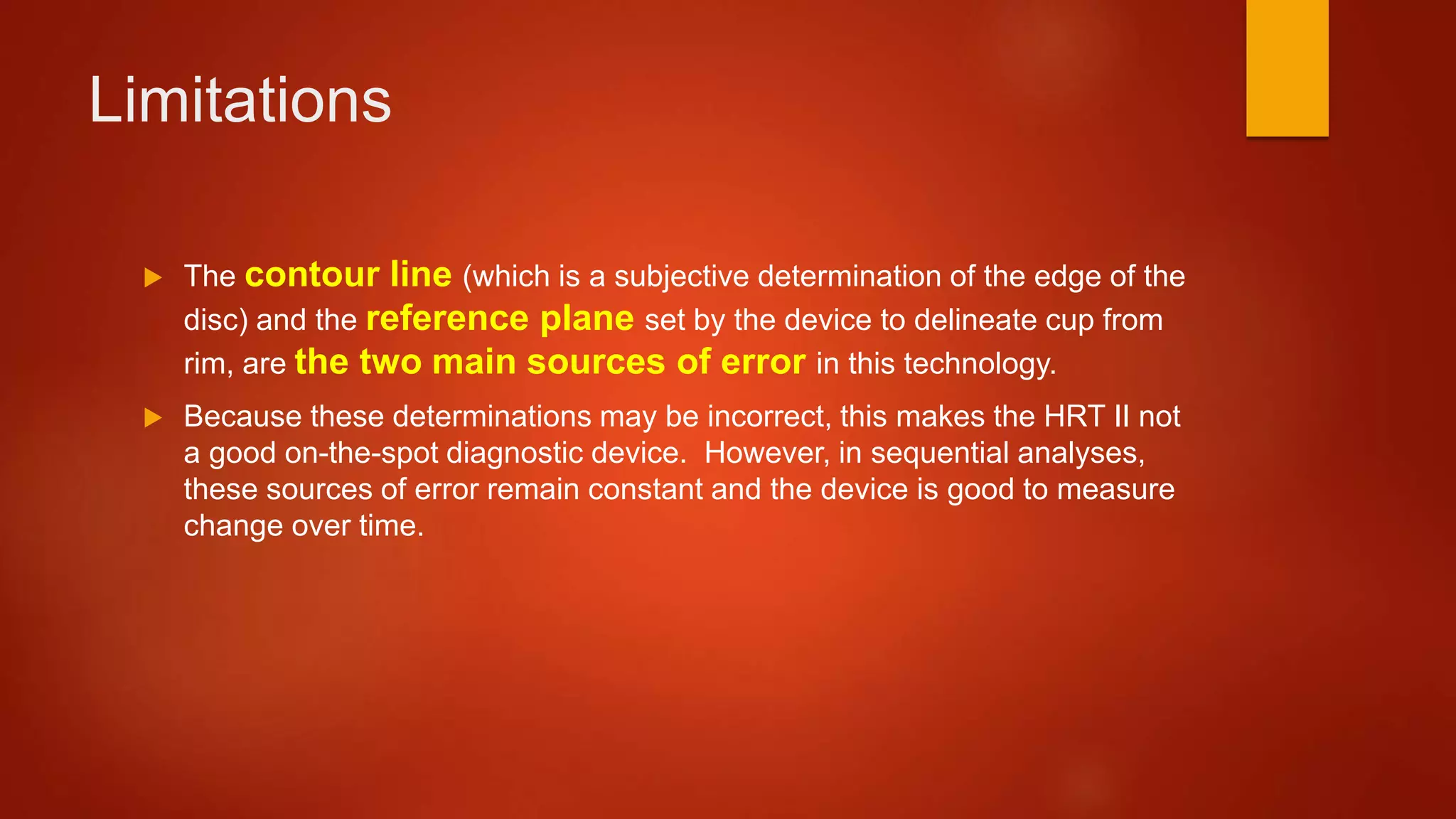 Limitations
 The contour line (which is a subjective determination of the edge of the
disc) and the reference plane set by the device to delineate cup from
rim, are the two main sources of error in this technology.
 Because these determinations may be incorrect, this makes the HRT II not
a good on-the-spot diagnostic device. However, in sequential analyses,
these sources of error remain constant and the device is good to measure
change over time.
 