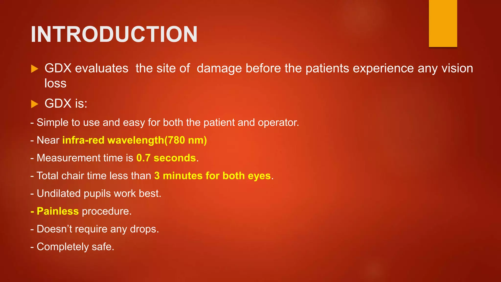 INTRODUCTION
 GDX evaluates the site of damage before the patients experience any vision
loss
 GDX is:
- Simple to use and easy for both the patient and operator.
- Near infra-red wavelength(780 nm)
- Measurement time is 0.7 seconds.
- Total chair time less than 3 minutes for both eyes.
- Undilated pupils work best.
- Painless procedure.
- Doesn’t require any drops.
- Completely safe.
 