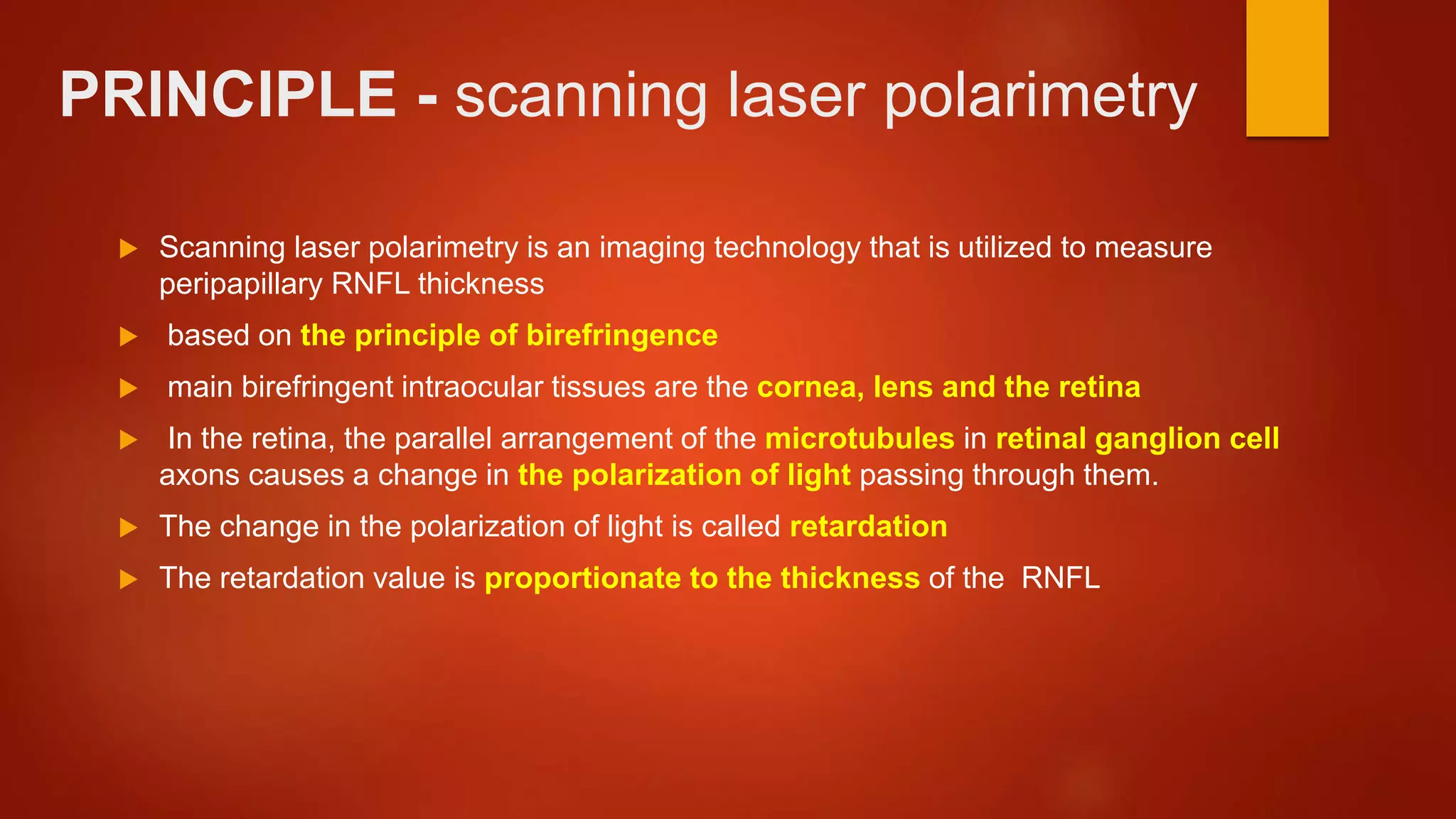 PRINCIPLE - scanning laser polarimetry
 Scanning laser polarimetry is an imaging technology that is utilized to measure
peripapillary RNFL thickness
 based on the principle of birefringence
 main birefringent intraocular tissues are the cornea, lens and the retina
 In the retina, the parallel arrangement of the microtubules in retinal ganglion cell
axons causes a change in the polarization of light passing through them.
 The change in the polarization of light is called retardation
 The retardation value is proportionate to the thickness of the RNFL
 