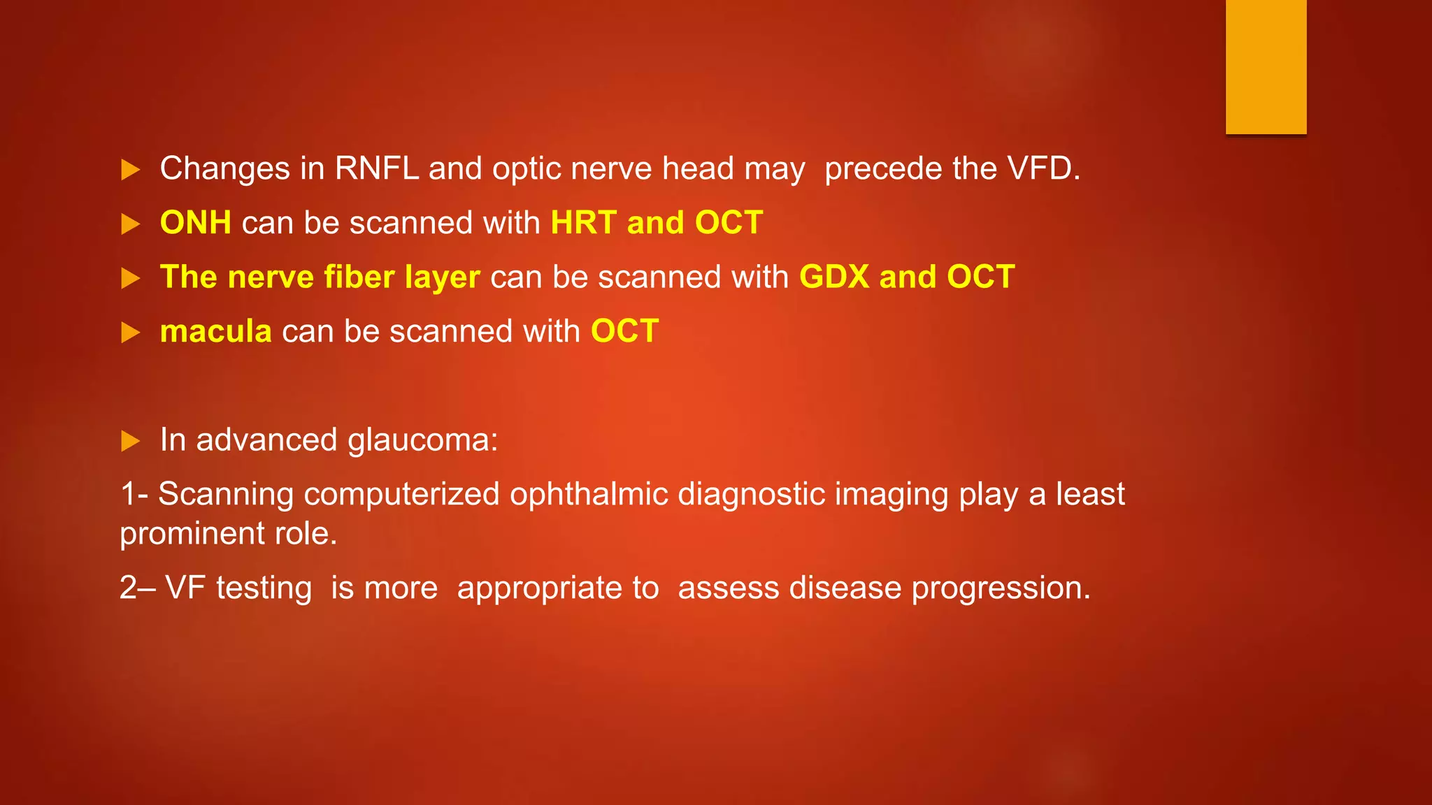  Changes in RNFL and optic nerve head may precede the VFD.
 ONH can be scanned with HRT and OCT
 The nerve fiber layer can be scanned with GDX and OCT
 macula can be scanned with OCT
 In advanced glaucoma:
1- Scanning computerized ophthalmic diagnostic imaging play a least
prominent role.
2– VF testing is more appropriate to assess disease progression.
 