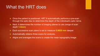 What the HRT does
 Once the patient is positioned, HRT II automatically performs a pre-scan
through the optic disc to determine the depth of the individual’s optic nerve.
 Next, it determines the number of imaging planes to use (range of scan
depth 1-4mm)
 Each successive scan plane is set to measure 0.0625 mm deeper
 Automatically obtains three scans for analysis.
 Aligns and averages the scans to create the mean topography image
 