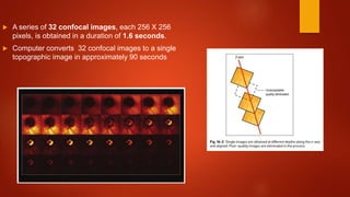  A series of 32 confocal images, each 256 X 256
pixels, is obtained in a duration of 1.6 seconds.
 Computer converts 32 confocal images to a single
topographic image in approximately 90 seconds
 