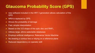 Glaucoma Probability Score (GPS)
 new software included in the HRT 3 generation allows calculation of the
GPS
 MRA is replaced by GPS.
 Shows the probability of damage
 Fast, simple interpretation
 Based on the 3-D shape of the optic disc and RNFL
 Utilizes large, ethnic-selectable databases
 Employs artificial intelligence: Relevance Vector Machine
 No drawing a contour line or relying on a reference plane
 Reduced dependency on operator skill
 