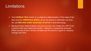 Limitations
 The contour line (which is a subjective determination of the edge of the
disc) and the reference plane set by the device to delineate cup from
rim, are the two main sources of error in this technology.
 Because these determinations may be incorrect, this makes the HRT II not
a good on-the-spot diagnostic device. However, in sequential analyses,
these sources of error remain constant and the device is good to measure
change over time.
 