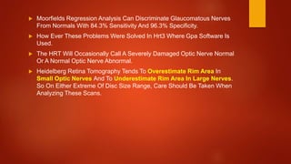  Moorfields Regression Analysis Can Discriminate Glaucomatous Nerves
From Normals With 84.3% Sensitivity And 96.3% Specificity.
 How Ever These Problems Were Solved In Hrt3 Where Gpa Software Is
Used.
 The HRT Will Occasionally Call A Severely Damaged Optic Nerve Normal
Or A Normal Optic Nerve Abnormal.
 Heidelberg Retina Tomography Tends To Overestimate Rim Area In
Small Optic Nerves And To Underestimate Rim Area In Large Nerves.
So On Either Extreme Of Disc Size Range, Care Should Be Taken When
Analyzing These Scans.
 
