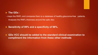  The GDx :
- maps the RNFL and compares them to a database of healthy,glaucoma-free patients.
- Analyses the RNFL thickness around the optic disc
 Sensitivity of 89% and a specificity of 98%.
 GDx VCC should be added to the standard clinical examination to
compliment the information from these other methods
 