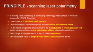 PRINCIPLE - scanning laser polarimetry
 Scanning laser polarimetry is an imaging technology that is utilized to measure
peripapillary RNFL thickness
 based on the principle of birefringence
 main birefringent intraocular tissues are the cornea, lens and the retina
 In the retina, the parallel arrangement of the microtubules in retinal ganglion cell
axons causes a change in the polarization of light passing through them.
 The change in the polarization of light is called retardation
 The retardation value is proportionate to the thickness of the RNFL
 