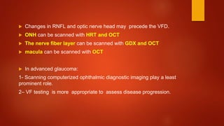  Changes in RNFL and optic nerve head may precede the VFD.
 ONH can be scanned with HRT and OCT
 The nerve fiber layer can be scanned with GDX and OCT
 macula can be scanned with OCT
 In advanced glaucoma:
1- Scanning computerized ophthalmic diagnostic imaging play a least
prominent role.
2– VF testing is more appropriate to assess disease progression.
 