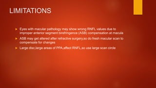 LIMITATIONS
 Eyes with macular pathology may show wrong RNFL values due to
improper anterior segment birefringence (ASB) compensation at macula
 ASB may get altered after refractive surgery,so do fresh macular scan to
compensate for changes
 Large disc,large areas of PPA,affect RNFL,so use large scan circle
 