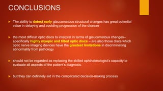 CONCLUSIONS
 The ability to detect early glaucomatous structural changes has great potential
value in delaying and avoiding progression of the disease
 the most difficult optic discs to interpret in terms of glaucomatous changes–
specifically highly myopic and tilted optic discs – are also those discs which
optic nerve imaging devices have the greatest limitations in discriminating
abnormality from pathology
 should not be regarded as replacing the skilled ophthalmologist’s capacity to
evaluate all aspects of the patient’s diagnosis.
 but they can definitely aid in the complicated decision-making process
 